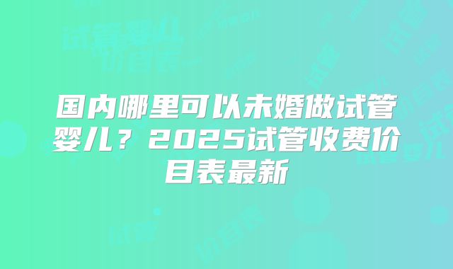 国内哪里可以未婚做试管婴儿？2025试管收费价目表最新