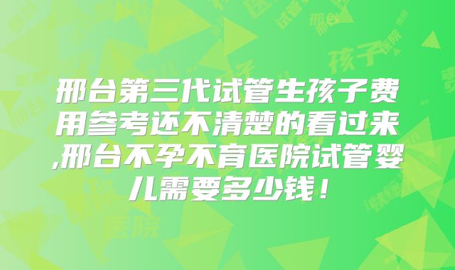 邢台第三代试管生孩子费用参考还不清楚的看过来,邢台不孕不育医院试管婴儿需要多少钱！