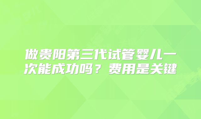 做贵阳第三代试管婴儿一次能成功吗？费用是关键