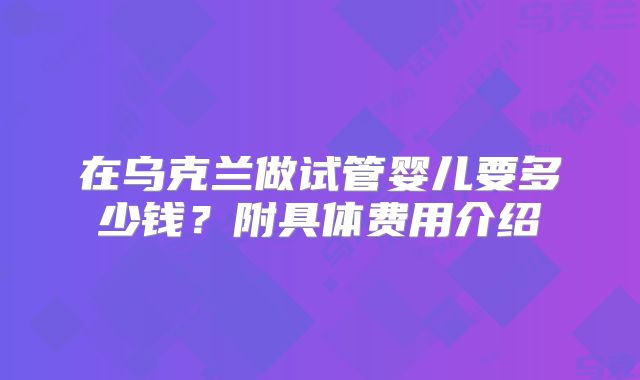 在乌克兰做试管婴儿要多少钱？附具体费用介绍