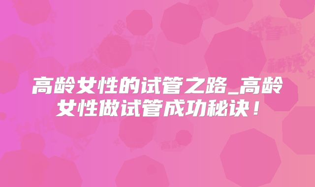高龄女性的试管之路_高龄女性做试管成功秘诀！