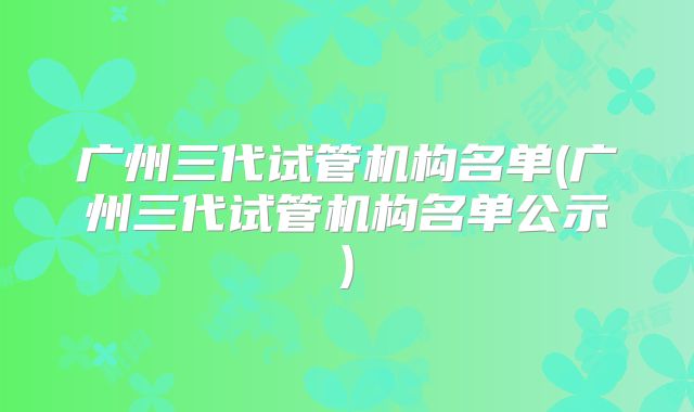 广州三代试管机构名单(广州三代试管机构名单公示)