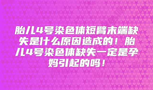 胎儿4号染色体短臂末端缺失是什么原因造成的！胎儿4号染色体缺失一定是孕妈引起的吗！