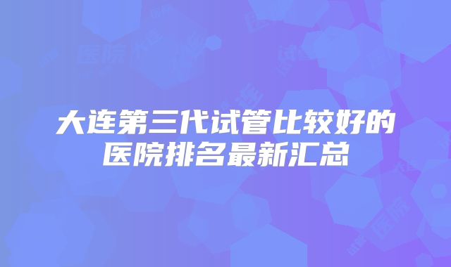 大连第三代试管比较好的医院排名最新汇总