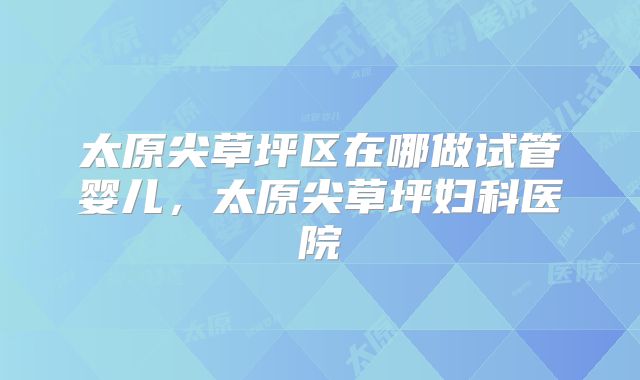 太原尖草坪区在哪做试管婴儿，太原尖草坪妇科医院