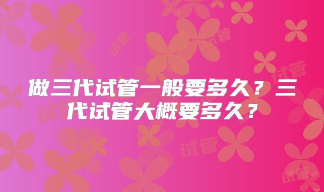 做三代试管一般要多久？三代试管大概要多久？