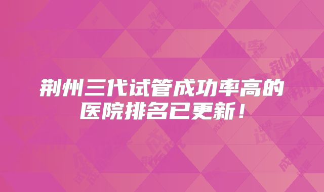 荆州三代试管成功率高的医院排名已更新！