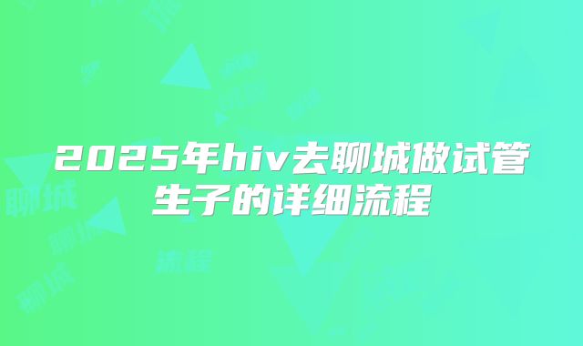 2025年hiv去聊城做试管生子的详细流程