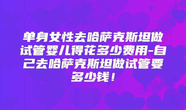 单身女性去哈萨克斯坦做试管婴儿得花多少费用-自己去哈萨克斯坦做试管要多少钱！