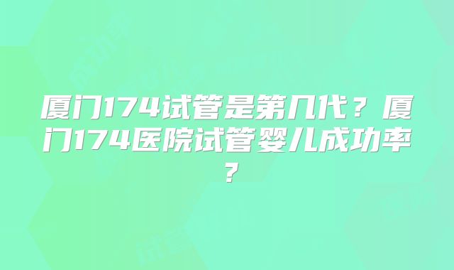 厦门174试管是第几代?厦门174医院试管婴儿成功率?