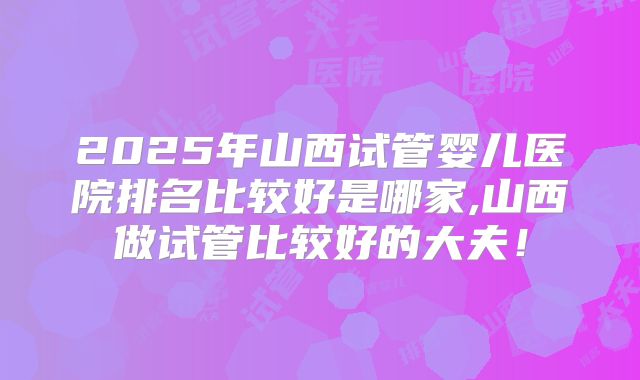 2025年山西试管婴儿医院排名比较好是哪家,山西做试管比较好的大夫!