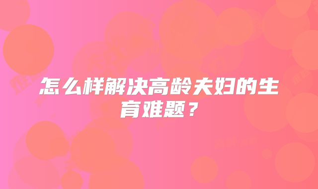 怎么样解决高龄夫妇的生育难题?