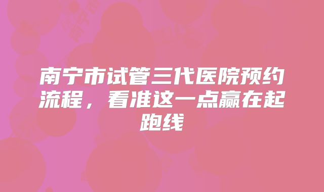 南宁市试管三代医院预约流程，看准这一点赢在起跑线
