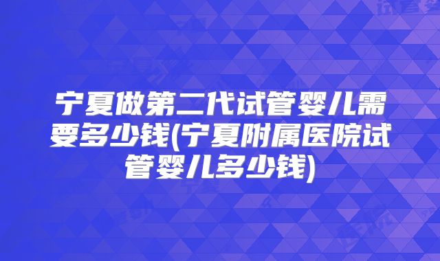 宁夏做第二代试管婴儿需要多少钱(宁夏附属医院试管婴儿多少钱)
