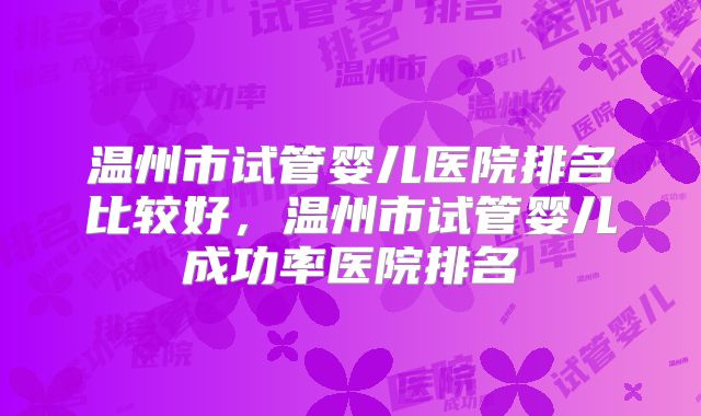 温州市试管婴儿医院排名比较好，温州市试管婴儿成功率医院排名