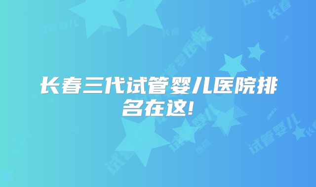 长春三代试管婴儿医院排名在这!