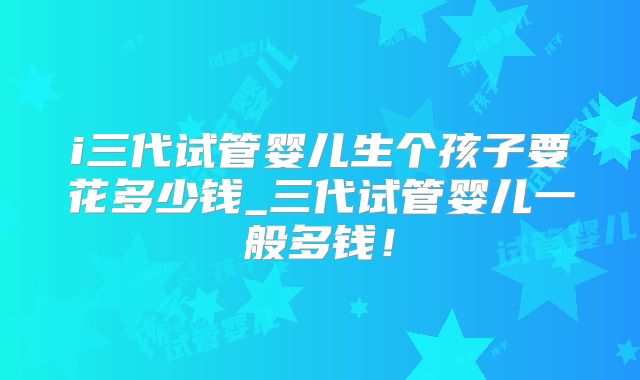 i三代试管婴儿生个孩子要花多少钱_三代试管婴儿一般多钱!