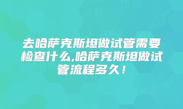 去哈萨克斯坦做试管需要检查什么,哈萨克斯坦做试管流程多久!