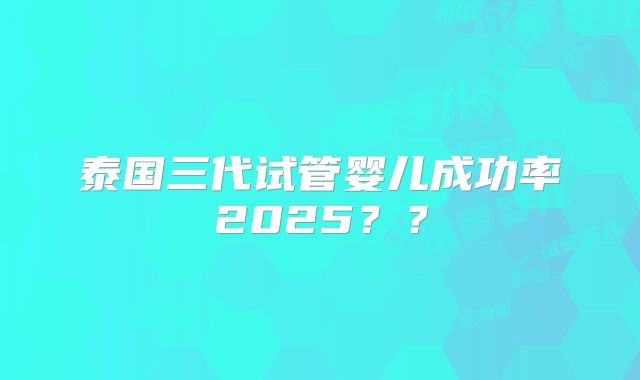 泰国三代试管婴儿成功率2025??