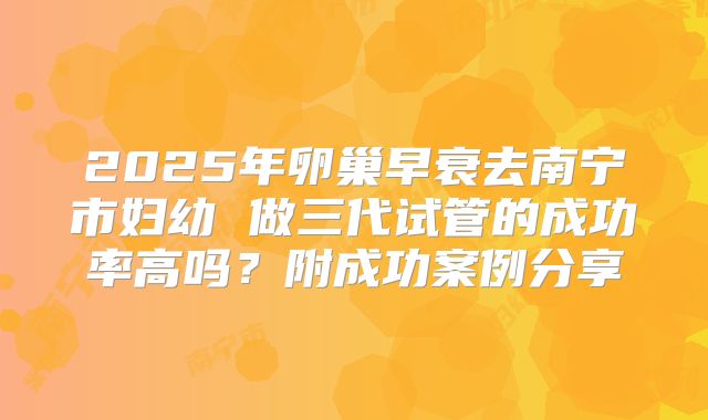 2025年卵巢早衰去南宁市妇幼 做三代试管的成功率高吗?附成功案例分享