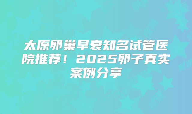 太原卵巢早衰知名试管医院推荐！2025卵子真实案例分享