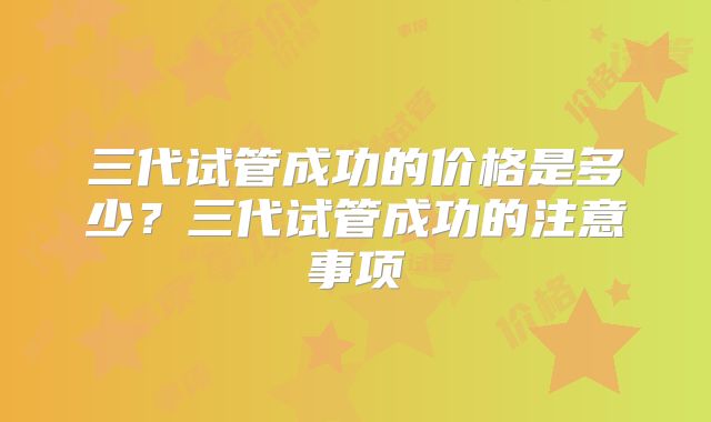 三代试管成功的价格是多少？三代试管成功的注意事项