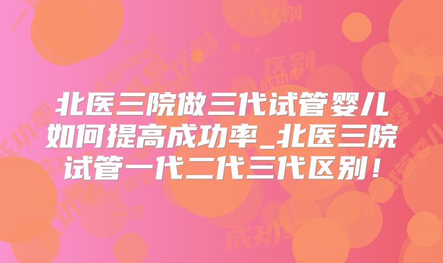 北医三院做三代试管婴儿如何提高成功率_北医三院试管一代二代三代区别！
