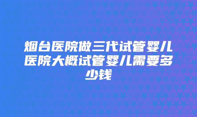 烟台医院做三代试管婴儿医院大概试管婴儿需要多少钱