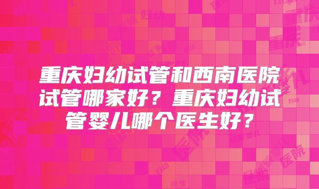 重庆妇幼试管和西南医院试管哪家好？重庆妇幼试管婴儿哪个医生好？