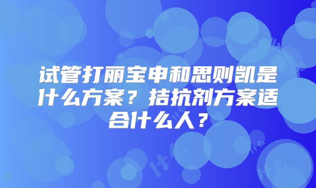 试管打丽宝申和思则凯是什么方案？拮抗剂方案适合什么人？