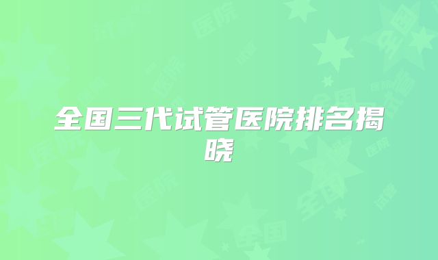 全国三代试管医院排名揭晓