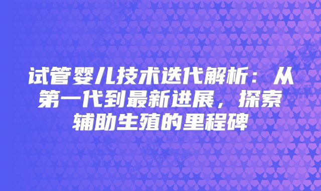 试管婴儿技术迭代解析：从第一代到最新进展，探索辅助生殖的里程碑