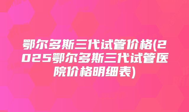 鄂尔多斯三代试管价格(2025鄂尔多斯三代试管医院价格明细表)