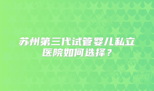 苏州第三代试管婴儿私立医院如何选择？