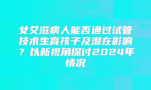 女艾滋病人能否通过试管技术生育孩子及潜在影响?以新视角探讨2024年情况