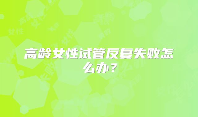 高龄女性试管反复失败怎么办？