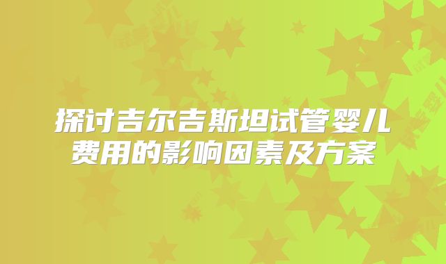 探讨吉尔吉斯坦试管婴儿费用的影响因素及方案