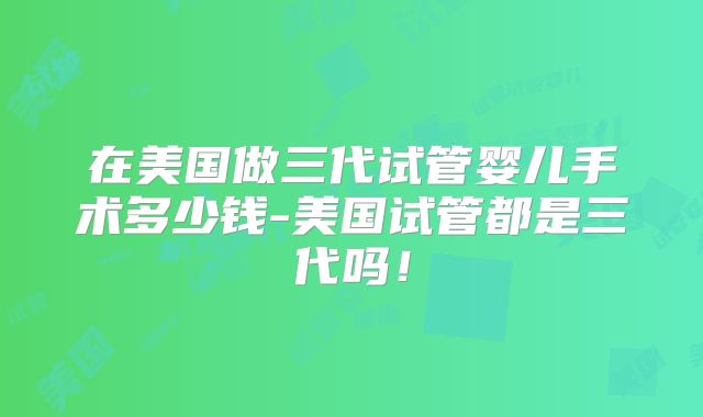 在美国做三代试管婴儿手术多少钱-美国试管都是三代吗！