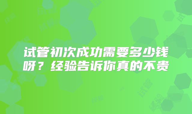 试管初次成功需要多少钱呀？经验告诉你真的不贵