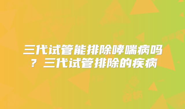 三代试管能排除哮喘病吗?三代试管排除的疾病
