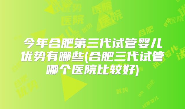 今年合肥第三代试管婴儿优势有哪些(合肥三代试管哪个医院比较好)