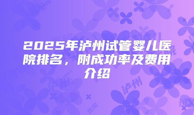 2025年泸州试管婴儿医院排名,附成功率及费用介绍