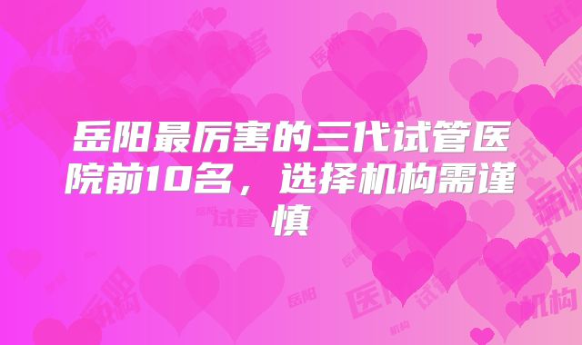 岳阳最厉害的三代试管医院前10名，选择机构需谨慎