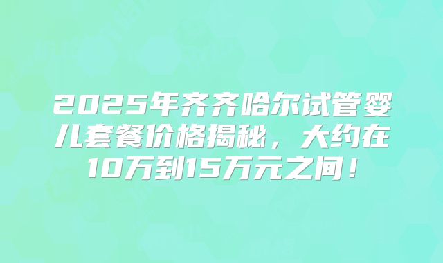 2025年齐齐哈尔试管婴儿套餐价格揭秘，大约在10万到15万元之间！