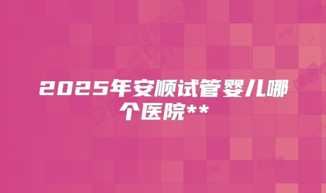 2025年安顺试管婴儿哪个医院**