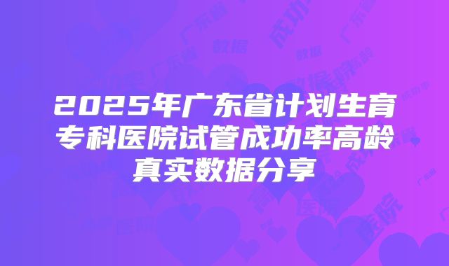 2025年广东省计划生育专科医院试管成功率高龄真实数据分享