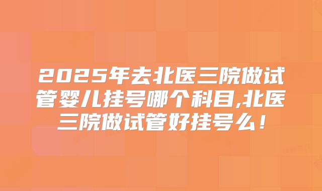 2025年去北医三院做试管婴儿挂号哪个科目,北医三院做试管好挂号么!
