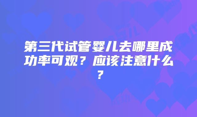 第三代试管婴儿去哪里成功率可观？应该注意什么？