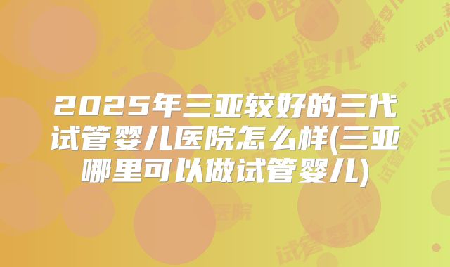 2025年三亚较好的三代试管婴儿医院怎么样(三亚哪里可以做试管婴儿)