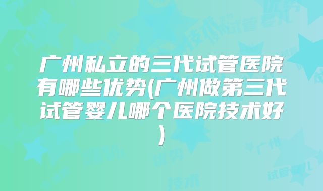 广州私立的三代试管医院有哪些优势(广州做第三代试管婴儿哪个医院技术好)